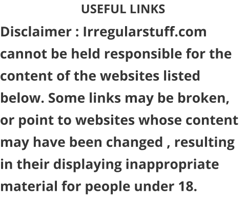 USEFUL LINKS Disclaimer : Irregularstuff.com cannot be held responsible for the content of the websites listed below. Some links may be broken, or point to websites whose content may have been changed , resulting in their displaying inappropriate material for people under 18.